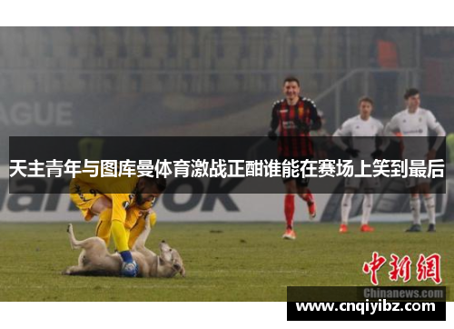 天主青年与图库曼体育激战正酣谁能在赛场上笑到最后