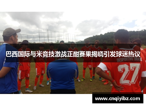 巴西国际与米竞技激战正酣赛果揭晓引发球迷热议